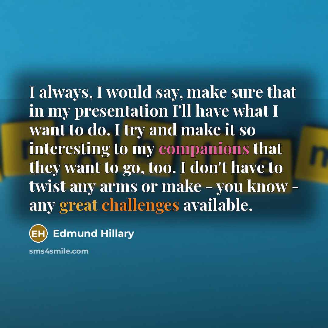 “I always, I would say, make sure that in my presentation I'll have what I want to do. I try and make it so interesting to my companions that they want to go, too. I don't have to twist any arms or make - you know - any great challenges available.” quote by Edmund Hillary