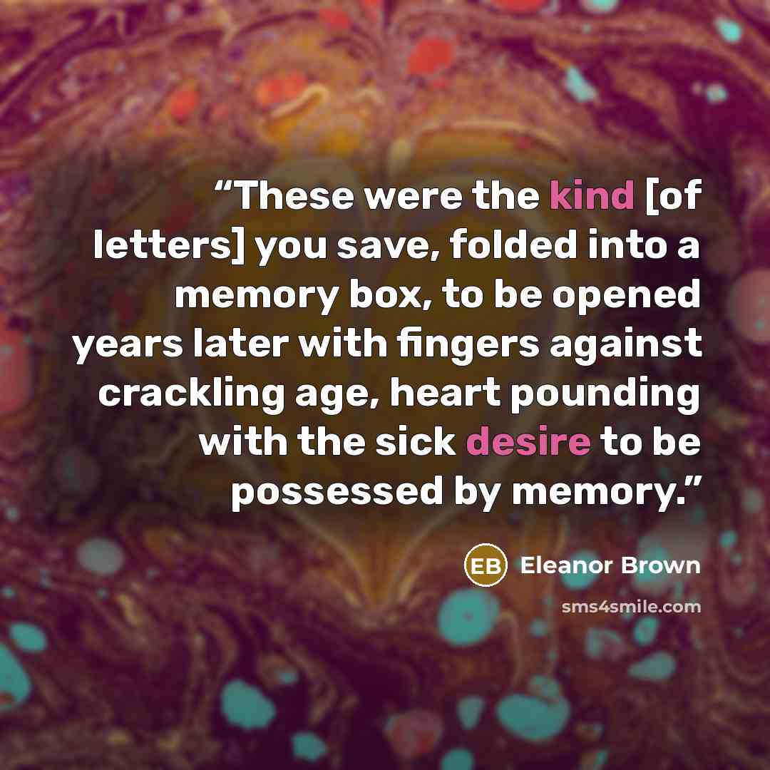 “These were the kind [of letters] you save, folded into a memory box, to be opened years later with fingers against crackling age, heart pounding with the sick desire to be possessed by memory.” quote by Eleanor Brown