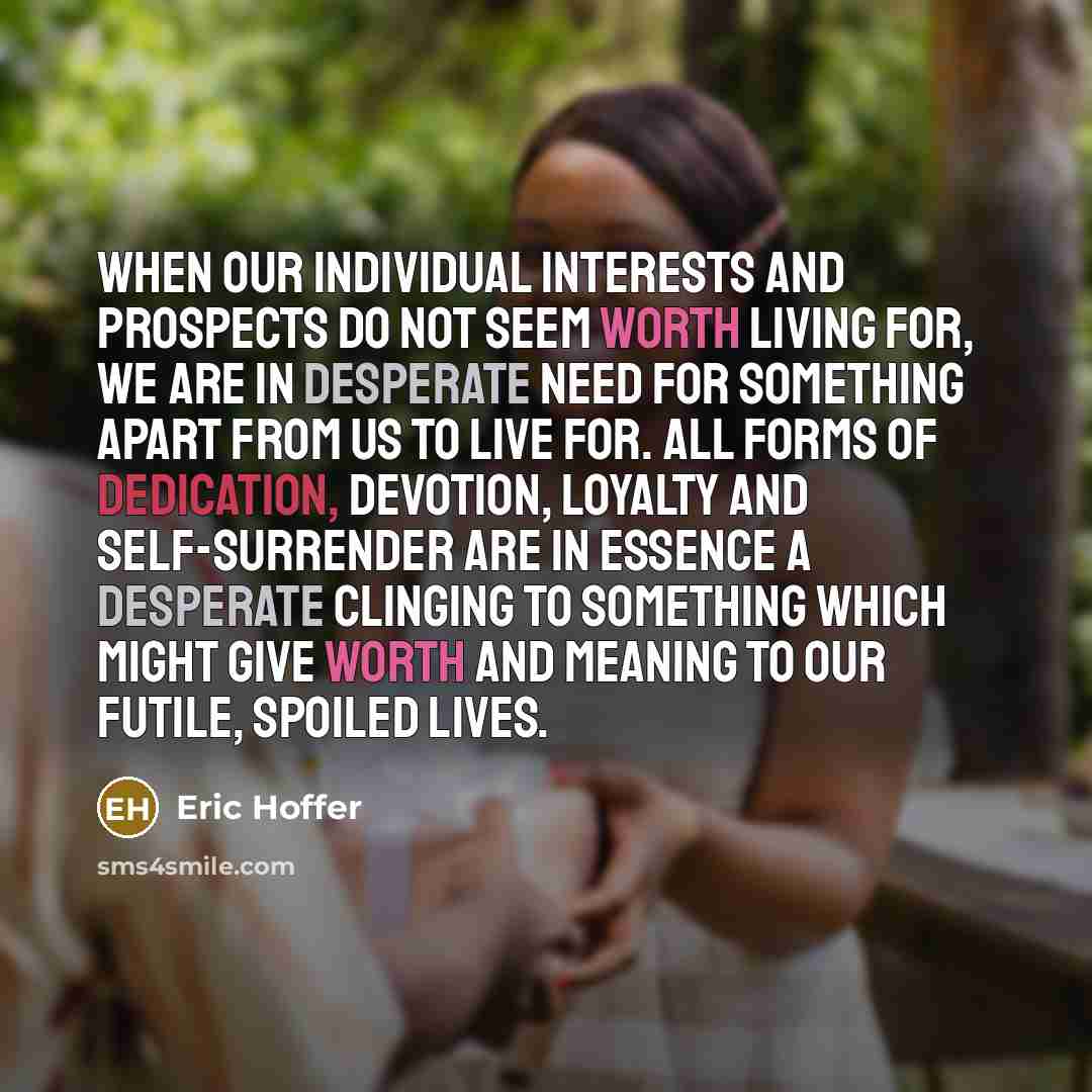 “When our individual interests and prospects do not seem worth living for, we are in desperate need for something apart from us to live for. All forms of dedication, devotion, loyalty and self-surrender are in essence a desperate clinging to something which might give worth and meaning to our…” quote by Eric Hoffer