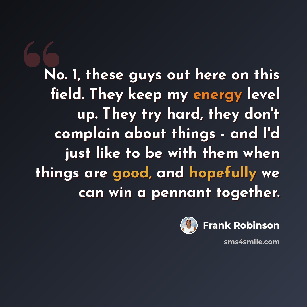 “No. 1, these guys out here on this field. They keep my energy level up. They try hard, they don't complain about things - and I'd just like to be with them when things are good, and hopefully we can win a pennant together.” quote by Frank Robinson