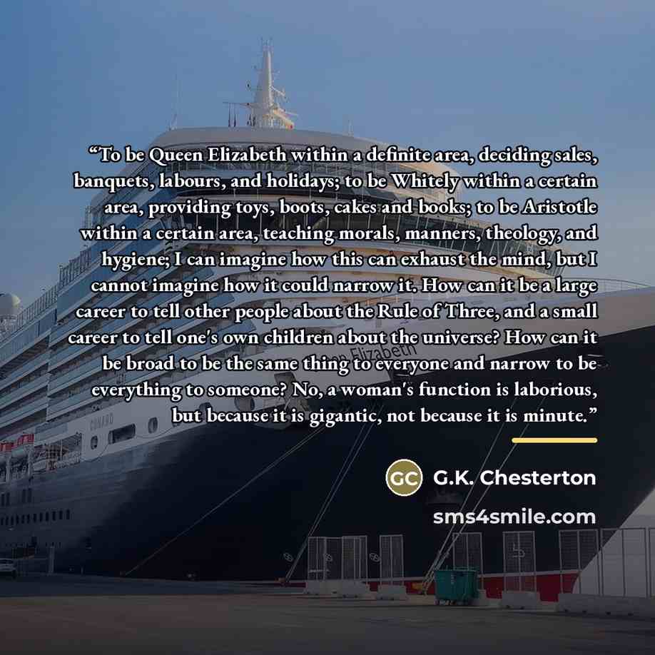 “To be Queen Elizabeth within a definite area, deciding sales, banquets, labours, and holidays; to be Whitely within a certain area, providing toys, boots, cakes and books; to be Aristotle within a certain area, teaching morals, manners, theology, and hygiene; I can imagine how this can exhaust the…” quote by G.K. Chesterton