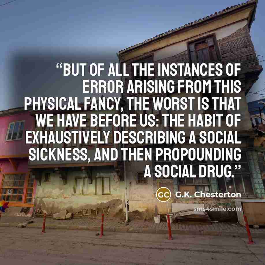 “But of all the instances of error arising from this physical fancy, the worst is that we have before us: the habit of exhaustively describing a social sickness, and then propounding a social drug.” quote by G.K. Chesterton