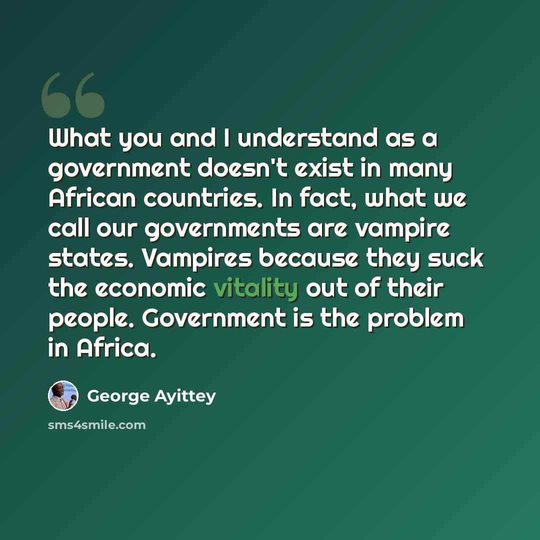 “What you and I understand as a government doesn't exist in many African countries. In fact, what we call our governments are vampire states. Vampires because they suck the economic vitality out of their people. Government is the problem in Africa.” quote by George Ayittey