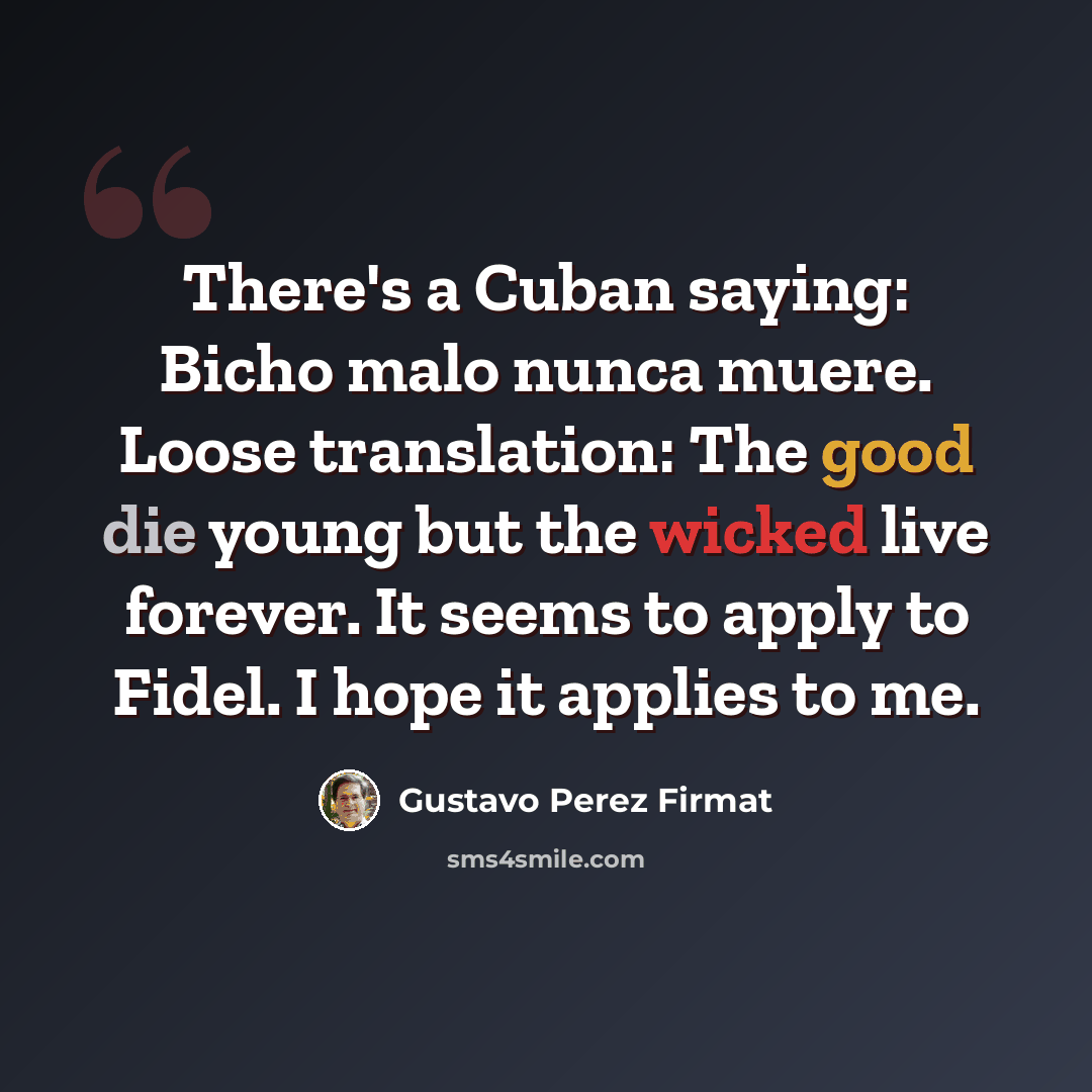 “There's a Cuban saying: Bicho malo nunca muere. Loose translation: The good die young but the wicked live forever. It seems to apply to Fidel. I hope it applies to me.” quote by Gustavo Perez Firmat