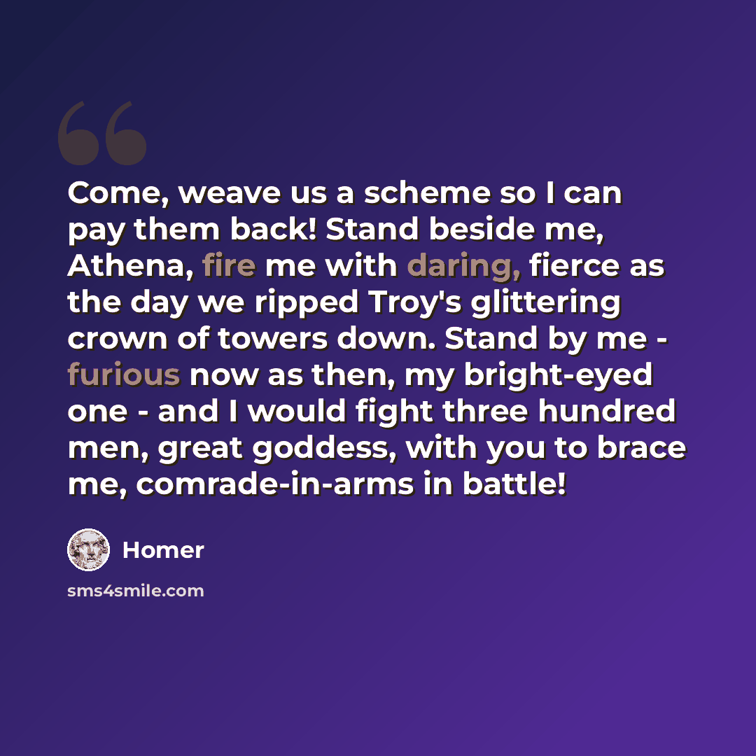 “Come, weave us a scheme so I can pay them back! Stand beside me, Athena, fire me with daring, fierce as the day we ripped Troy's glittering crown of towers down. Stand by me - furious now as then, my bright-eyed one - and I would fight three hundred men, great goddess, with you to brace me…” quote by Homer