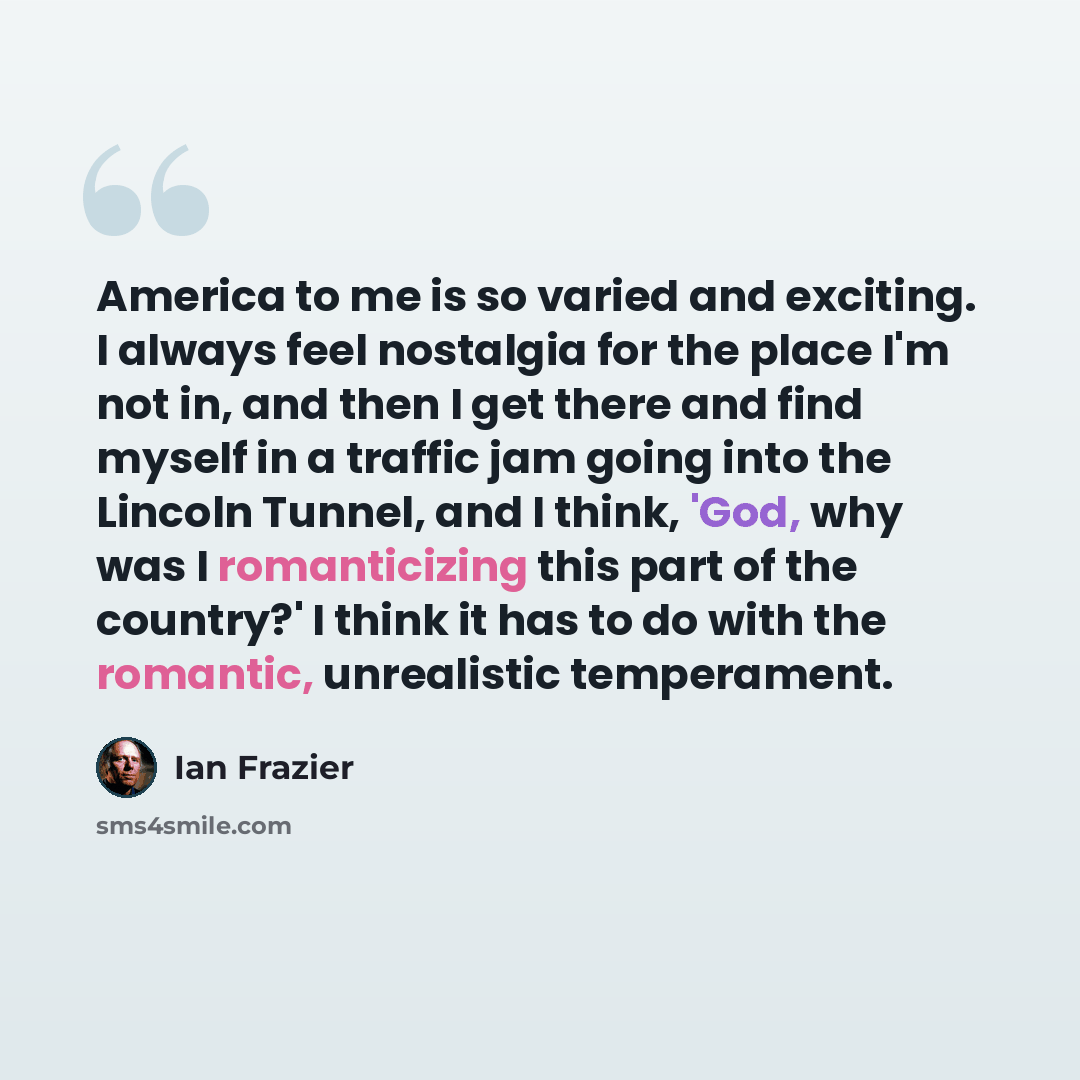 “America to me is so varied and exciting. I always feel nostalgia for the place I'm not in, and then I get there and find myself in a traffic jam going into the Lincoln Tunnel, and I think, 'God, why was I romanticizing this part of the country?' I think it has to do with the romantic, unrealistic…” quote by Ian Frazier