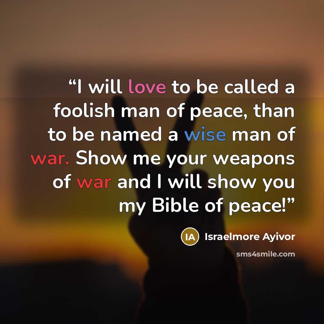 “I will love to be called a foolish man of peace, than to be named a wise man of war. Show me your weapons of war and I will show you my Bible of peace!” quote by Israelmore Ayivor