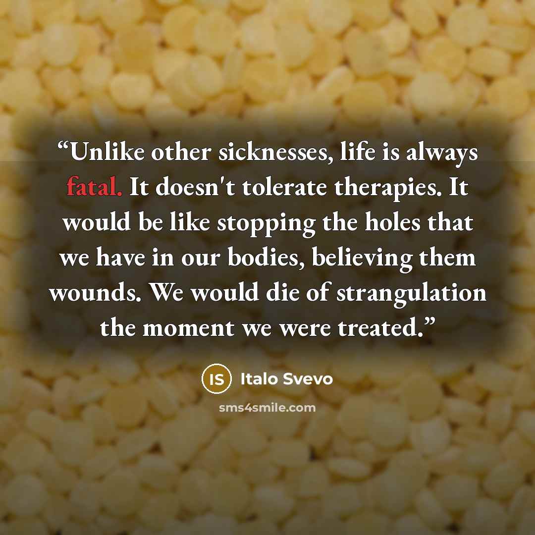 “Unlike other sicknesses, life is always fatal. It doesn't tolerate therapies. It would be like stopping the holes that we have in our bodies, believing them wounds. We would die of strangulation the moment we were treated.” quote by Italo Svevo