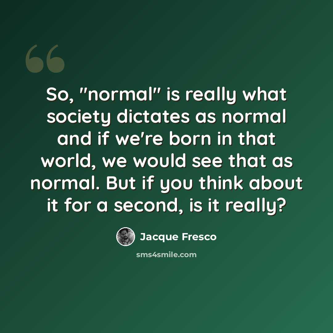 “So, "normal" is really what society dictates as normal and if we're born in that world, we would see that as normal. But if you think about it for a second, is it really?” quote by Jacque Fresco