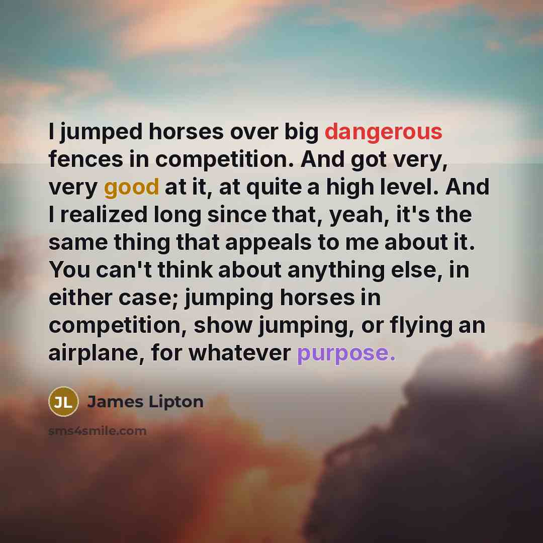 “I jumped horses over big dangerous fences in competition. And got very, very good at it, at quite a high level. And I realized long since that, yeah, it's the same thing that appeals to me about it. You can't think about anything else, in either case; jumping horses in competition, show jumping…” quote by James Lipton