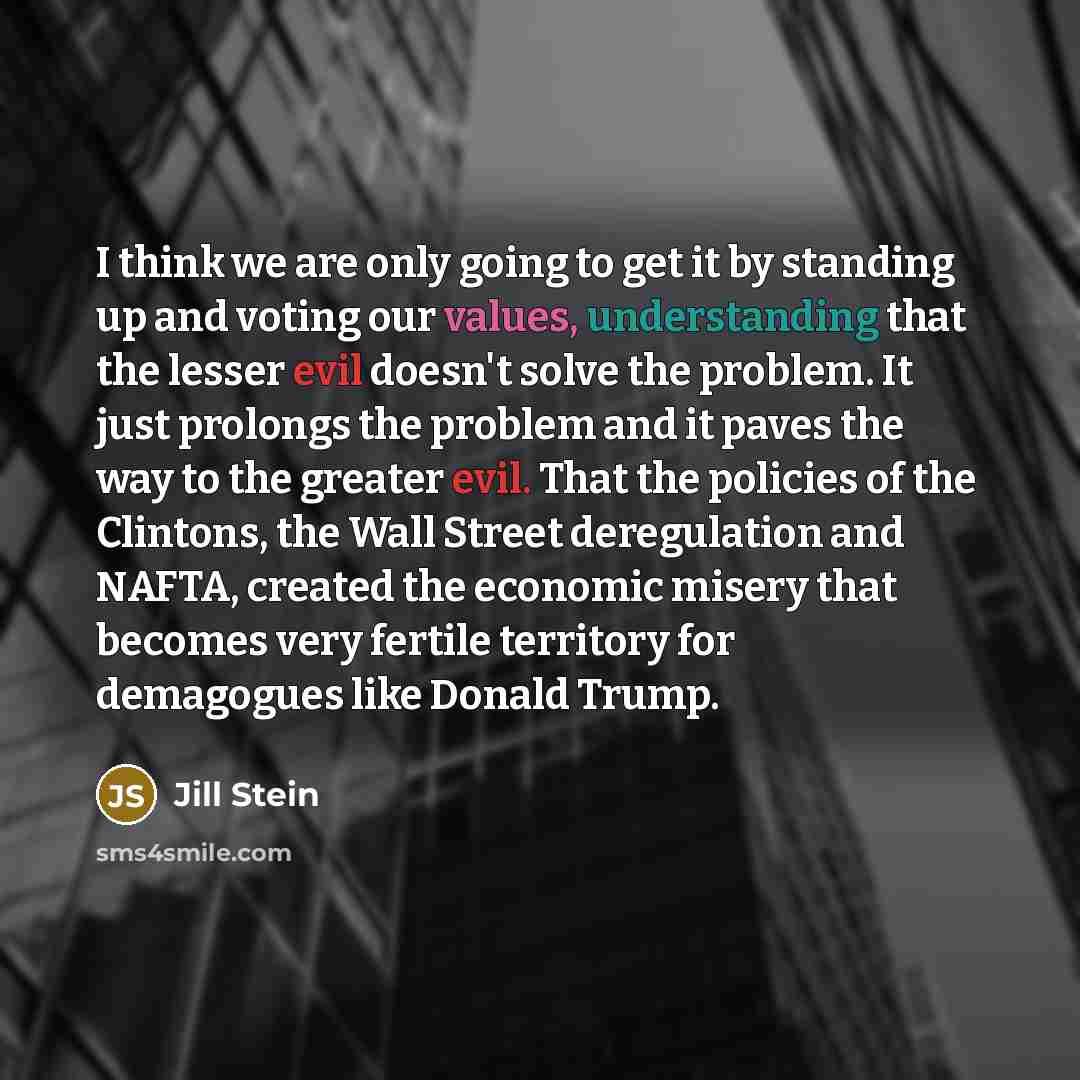 “I think we are only going to get it by standing up and voting our values, understanding that the lesser evil doesn't solve the problem. It just prolongs the problem and it paves the way to the greater evil. That the policies of the Clintons, the Wall Street deregulation and NAFTA, created the…” quote by Jill Stein
