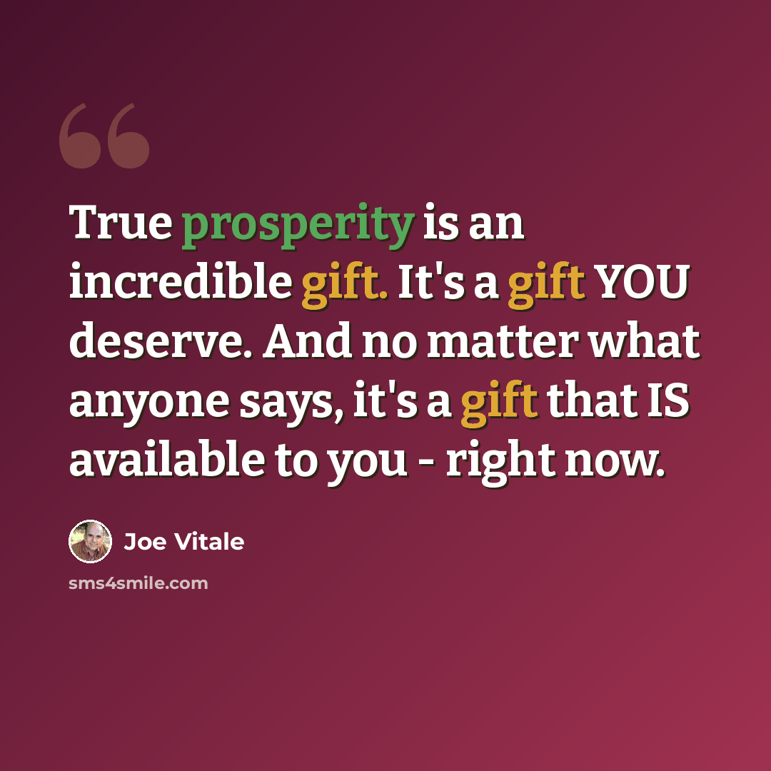 “True prosperity is an incredible gift. It's a gift YOU deserve. And no matter what anyone says, it's a gift that IS available to you - right now.” quote by Joe Vitale