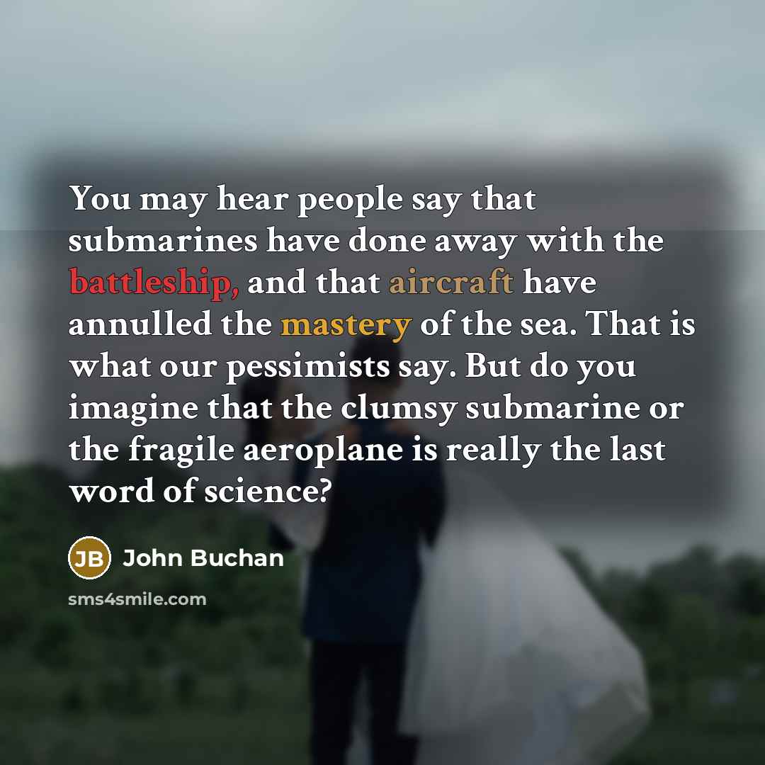 “You may hear people say that submarines have done away with the battleship, and that aircraft have annulled the mastery of the sea. That is what our pessimists say. But do you imagine that the clumsy submarine or the fragile aeroplane is really the last word of science?” quote by John Buchan