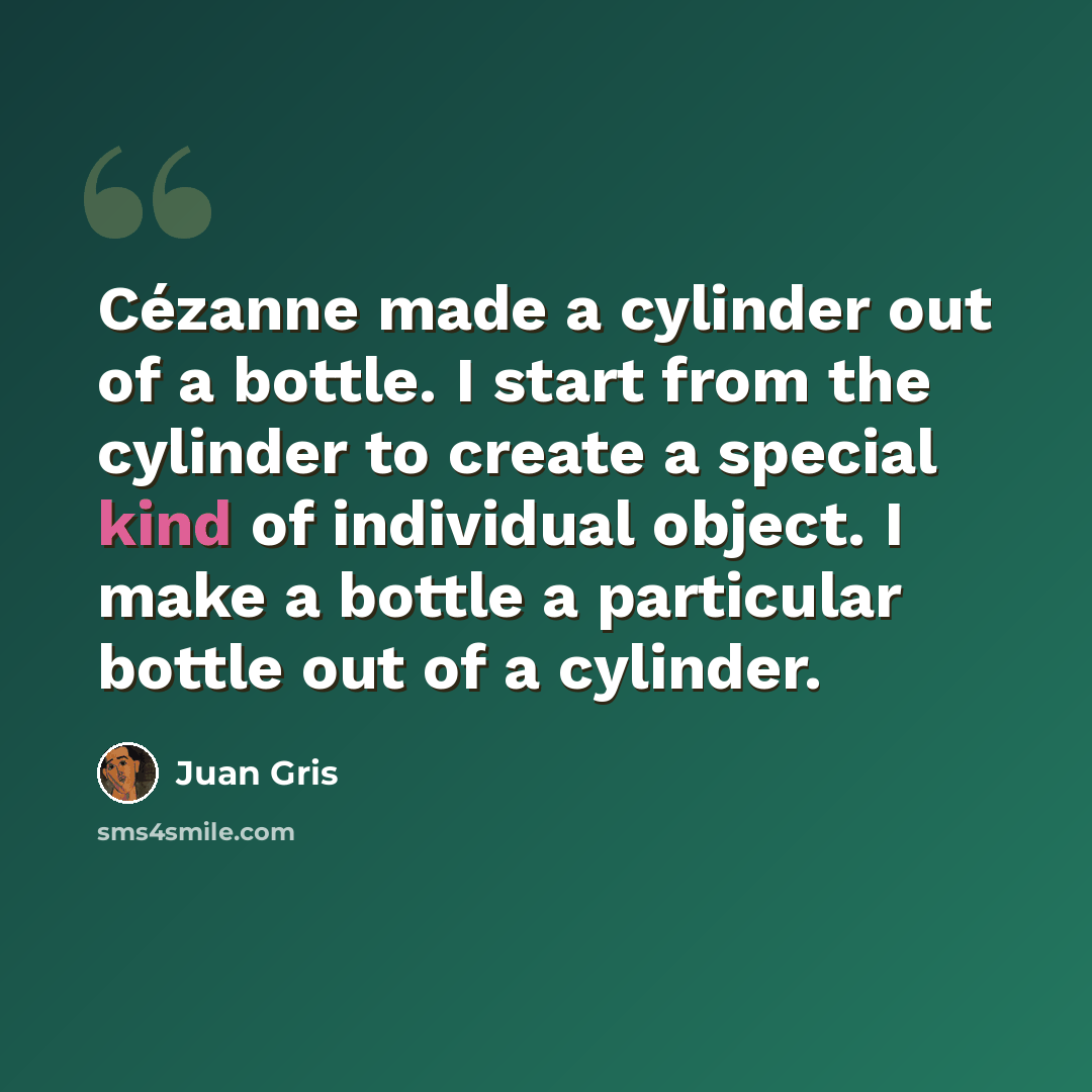 “Cézanne made a cylinder out of a bottle. I start from the cylinder to create a special kind of individual object. I make a bottle a particular bottle out of a cylinder.” quote by Juan Gris