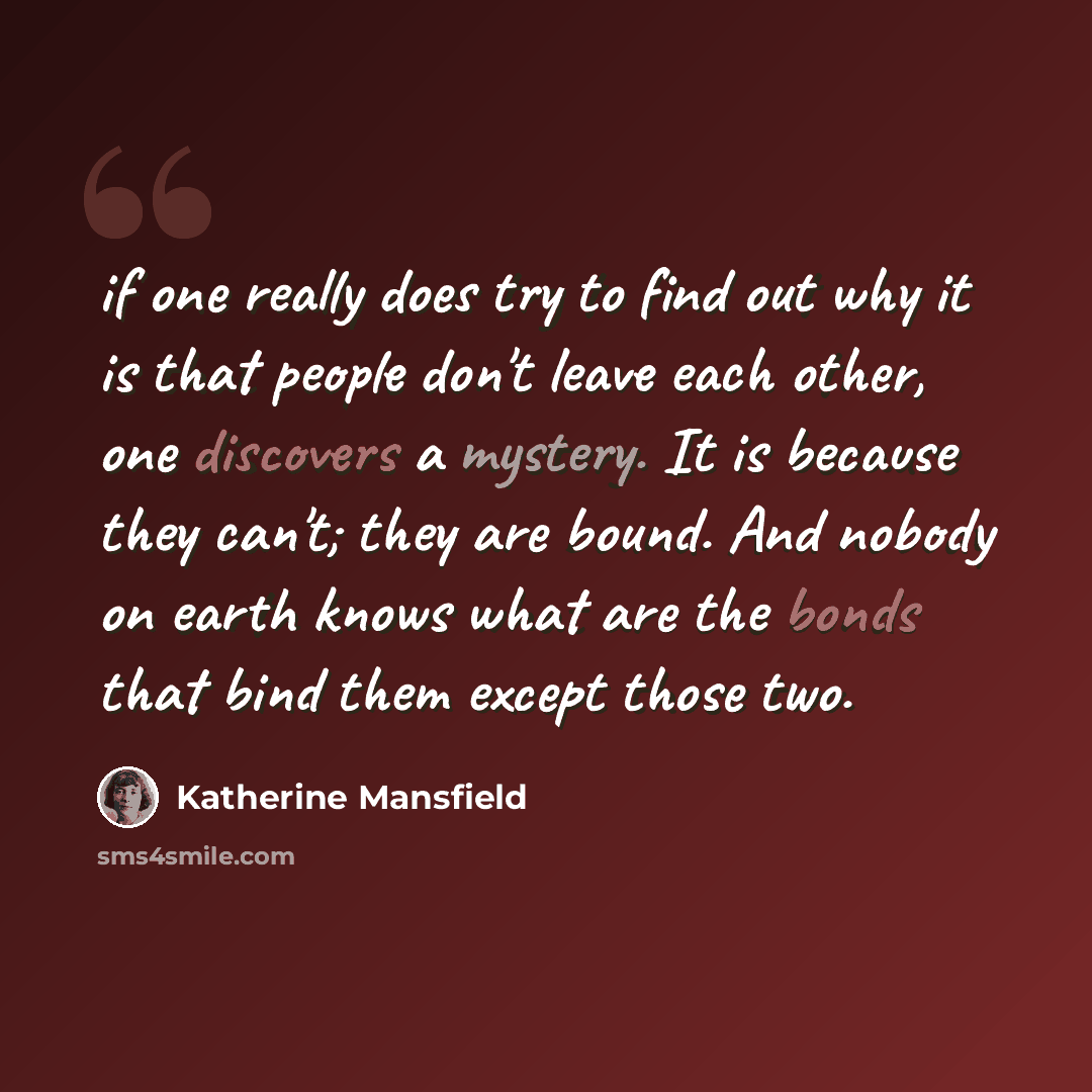“if one really does try to find out why it is that people don't leave each other, one discovers a mystery. It is because they can't; they are bound. And nobody on earth knows what are the bonds that bind them except those two.” quote by Katherine Mansfield
