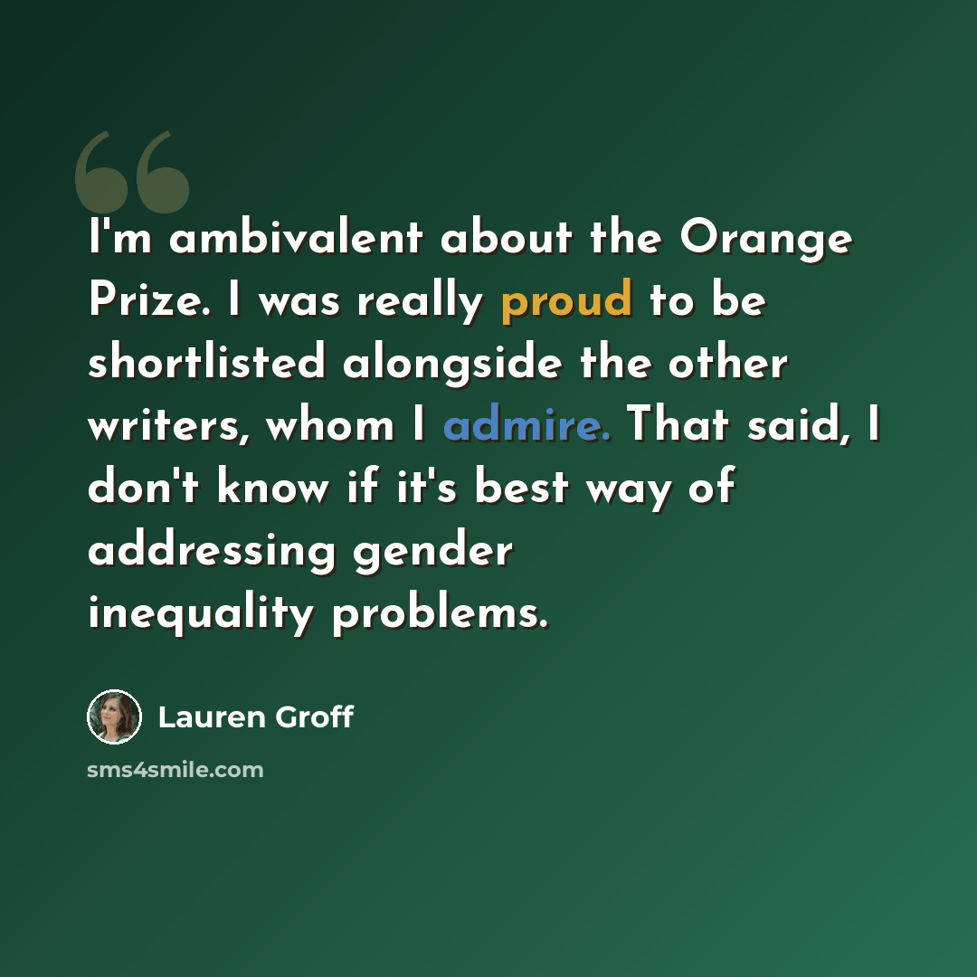 “I'm ambivalent about the Orange Prize. I was really proud to be shortlisted alongside the other writers, whom I admire. That said, I don't know if it's best way of addressing gender inequality problems.” quote by Lauren Groff