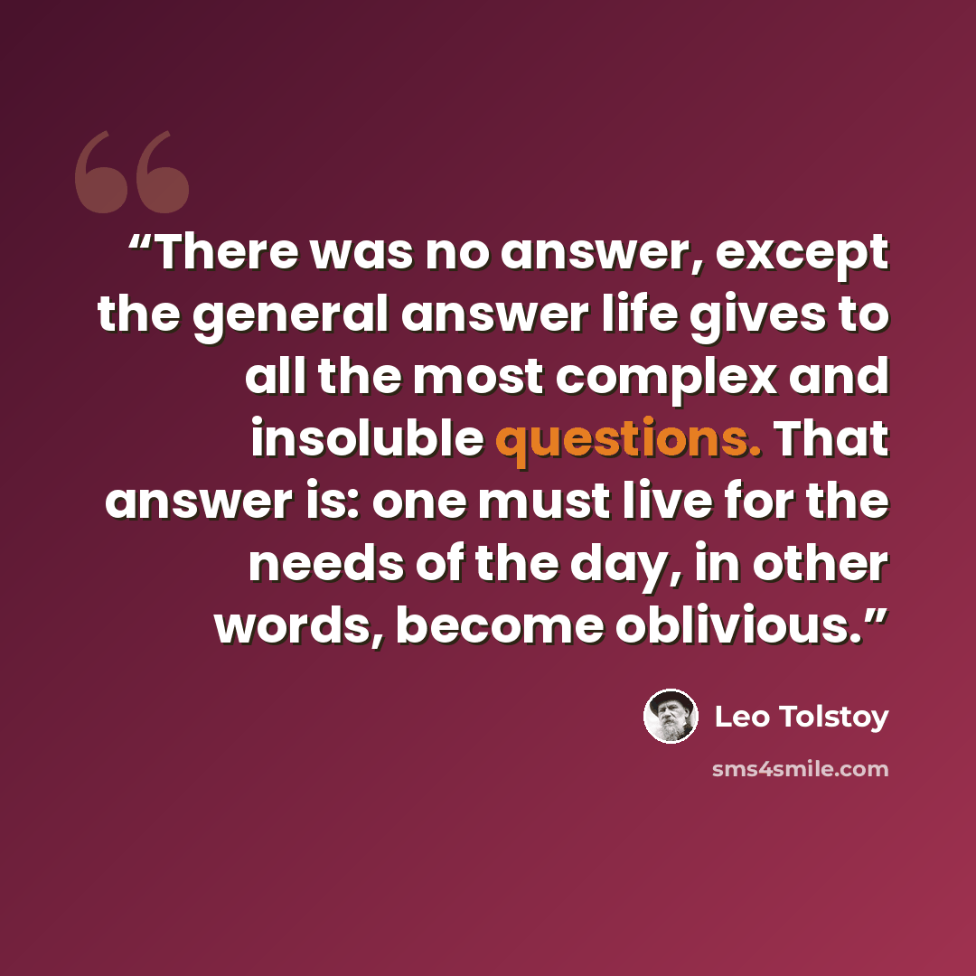 “There was no answer, except the general answer life gives to all the most complex and insoluble questions. That answer is: one must live for the needs of the day, in other words, become oblivious.” quote by Leo Tolstoy
