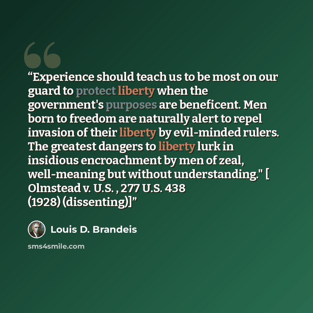 “Experience should teach us to be most on our guard to protect liberty when the government's purposes are beneficent. Men born to freedom are naturally alert to repel invasion of their liberty by evil-minded rulers. The greatest dangers to liberty lurk in insidious encroachment by men of zeal…” quote by Louis D. Brandeis