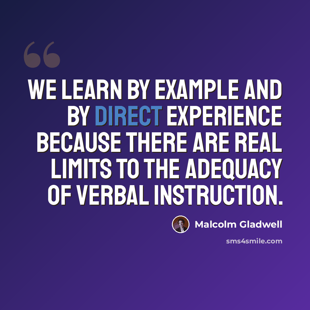 “We learn by example and by direct experience because there are real limits to the adequacy of verbal instruction.” quote by Malcolm Gladwell
