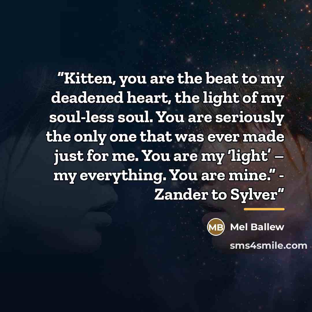 “Kitten, you are the beat to my deadened heart, the light of my soul-less soul. You are seriously the only one that was ever made just for me. You are my ‘light’ – my everything. You are mine.” - Zander to Sylver” quote by Mel Ballew