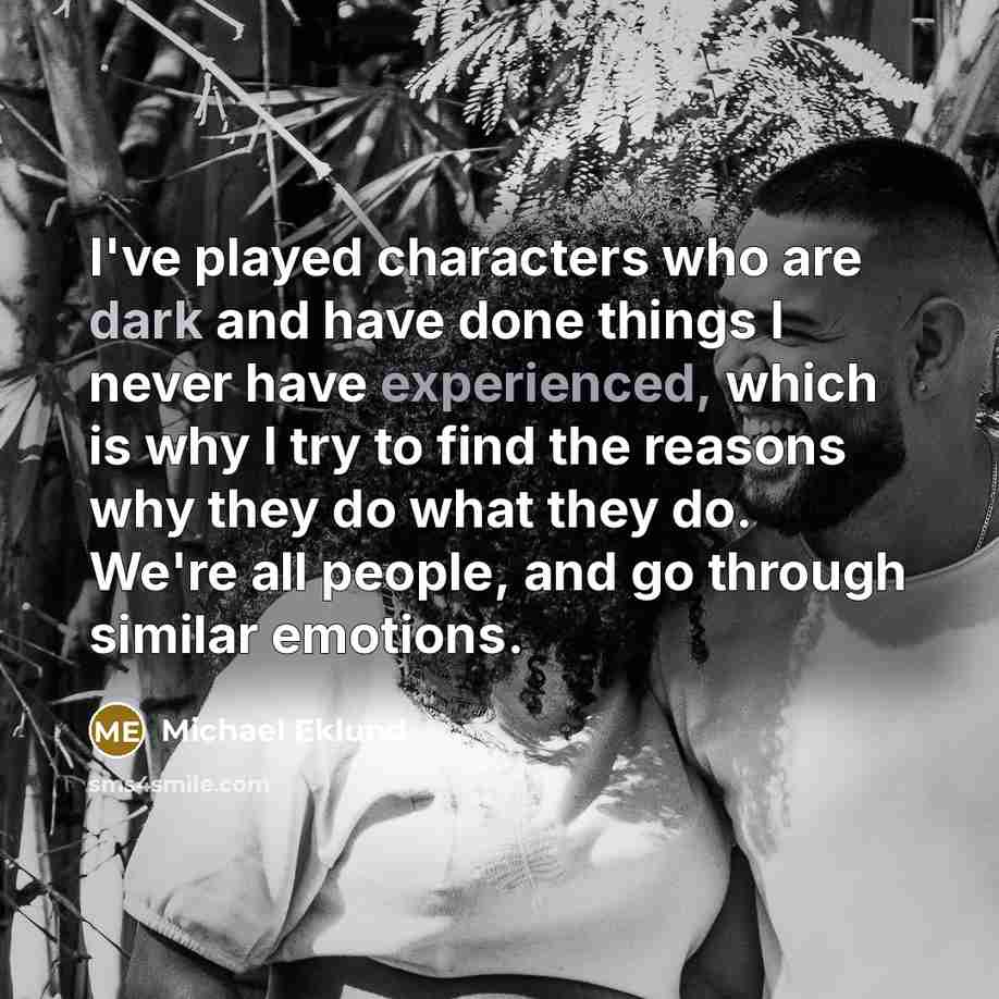 “I've played characters who are dark and have done things I never have experienced, which is why I try to find the reasons why they do what they do. We're all people, and go through similar emotions.” quote by Michael Eklund