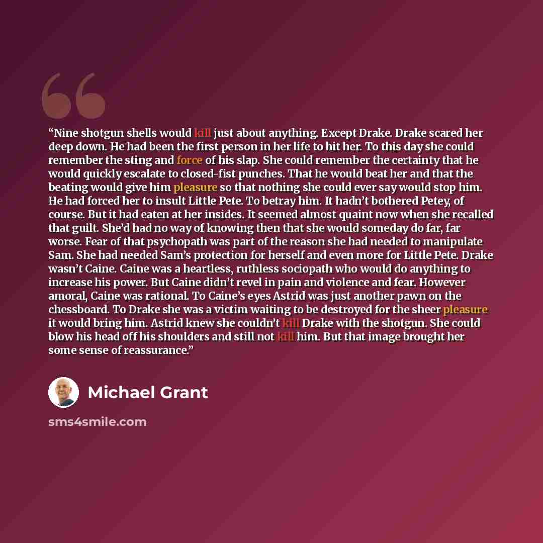 “Nine shotgun shells would kill just about anything. Except Drake. Drake scared her deep down. He had been the first person in her life to hit her. To this day she could remember the sting and force of his slap. She could remember the certainty that he would quickly escalate to closed-fist punches…” quote by Michael Grant