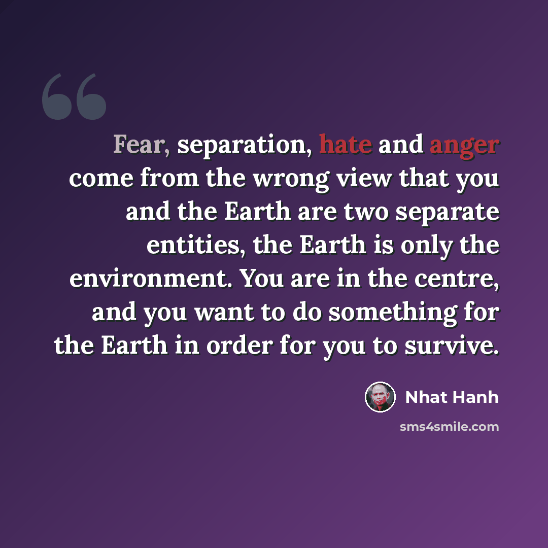 “Fear, separation, hate and anger come from the wrong view that you and the Earth are two separate entities, the Earth is only the environment. You are in the centre, and you want to do something for the Earth in order for you to survive.” quote by Nhat Hanh
