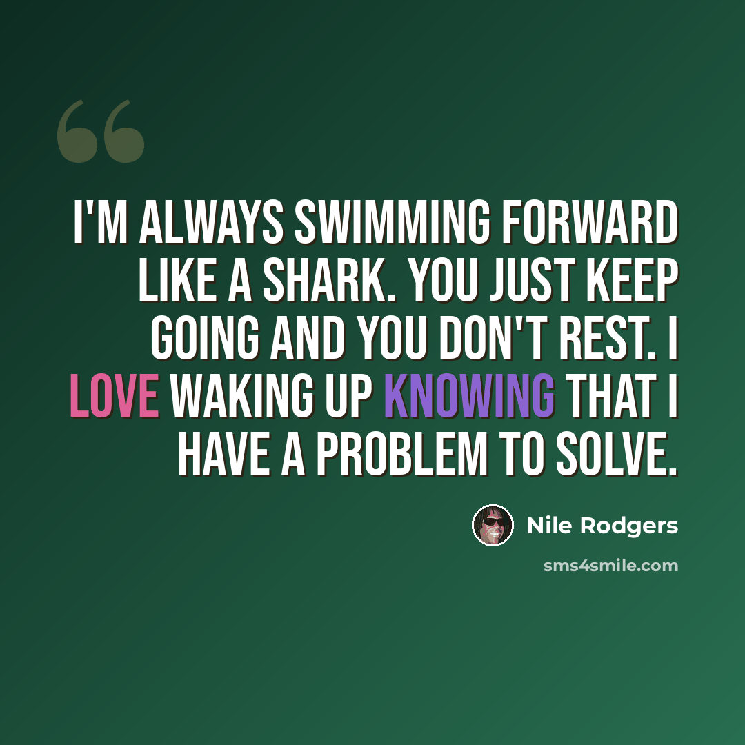 “I'm always swimming forward like a shark. You just keep going and you don't rest. I love waking up knowing that I have a problem to solve.” quote by Nile Rodgers