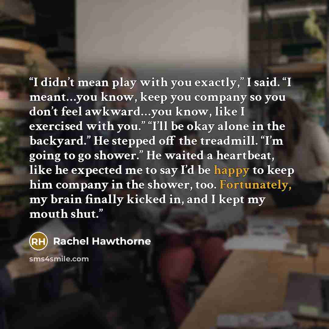 “I didn’t mean play with you exactly,” I said. “I meant…you know, keep you company so you don’t feel awkward…you know, like I exercised with you.” “I’ll be okay alone in the backyard.” He stepped off the treadmill. “I’m going to go shower.” He waited a heartbeat, like he expected me to say I’d be…” quote by Rachel Hawthorne