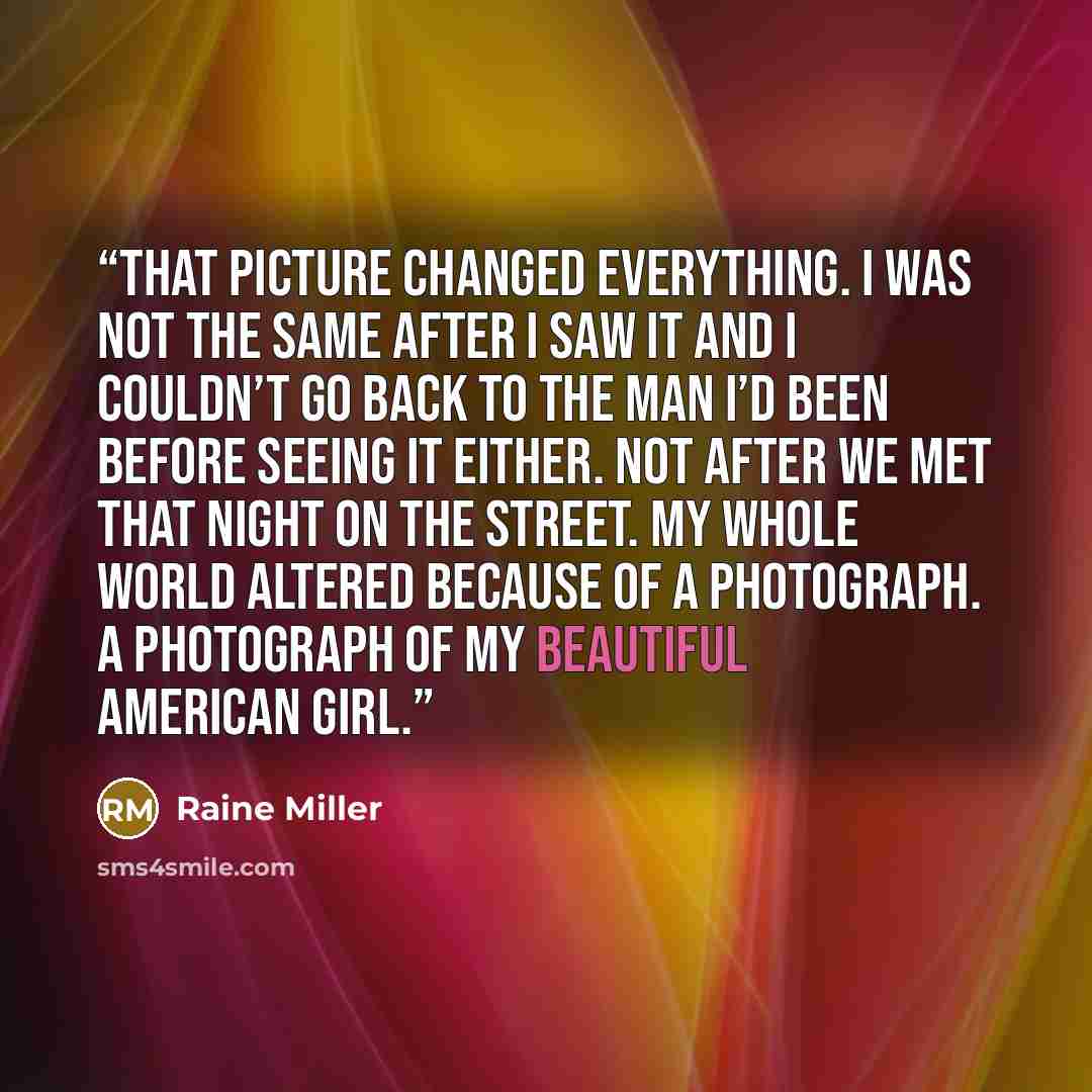 “That picture changed everything. I was not the same after I saw it and I couldn’t go back to the man I’d been before seeing it either. Not after we met that night on the street. My whole world altered because of a photograph. A photograph of my beautiful American girl.” quote by Raine Miller