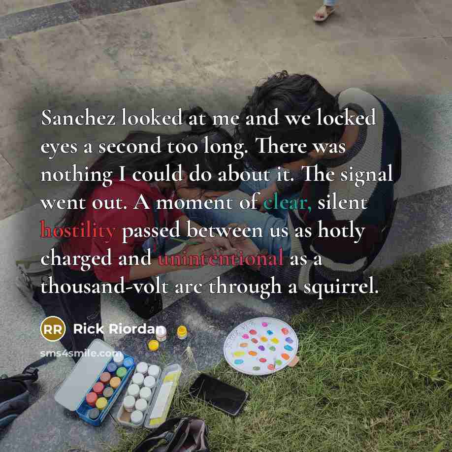 “Sanchez looked at me and we locked eyes a second too long. There was nothing I could do about it. The signal went out. A moment of clear, silent hostility passed between us as hotly charged and unintentional as a thousand-volt arc through a squirrel.” quote by Rick Riordan