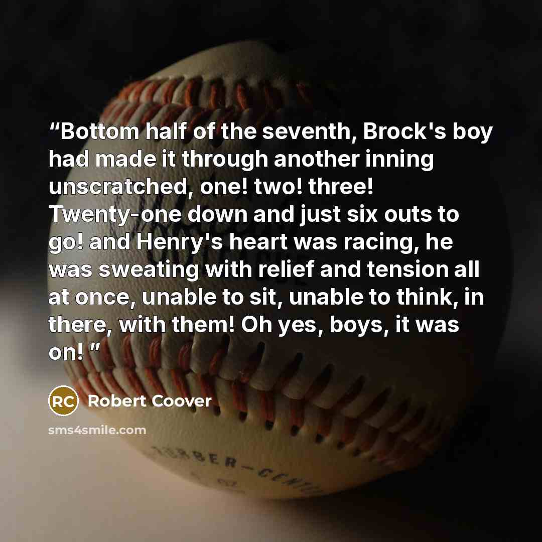 “Bottom half of the seventh, Brock's boy had made it through another inning unscratched, one! two! three! Twenty-one down and just six outs to go! and Henry's heart was racing, he was sweating with relief and tension all at once, unable to sit, unable to think, in there, with them! Oh yes, boys, it…” quote by Robert Coover