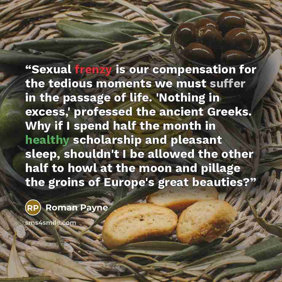 “Sexual frenzy is our compensation for the tedious moments we must suffer in the passage of life. 'Nothing in excess,' professed the ancient Greeks. Why if I spend half the month in healthy scholarship and pleasant sleep, shouldn't I be allowed the other half to howl at the moon and pillage the…” quote by Roman Payne