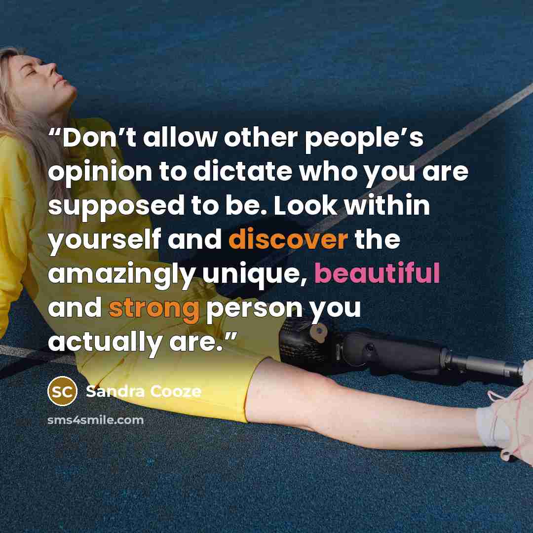 “Don’t allow other people’s opinion to dictate who you are supposed to be. Look within yourself and discover the amazingly unique, beautiful and strong person you actually are.” quote by Sandra Cooze