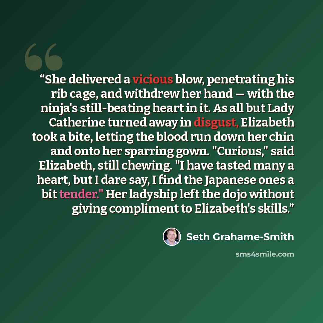 “She delivered a vicious blow, penetrating his rib cage, and withdrew her hand — with the ninja's still-beating heart in it. As all but Lady Catherine turned away in disgust, Elizabeth took a bite, letting the blood run down her chin and onto her sparring gown. "Curious," said Elizabeth, still…” quote by Seth Grahame-Smith