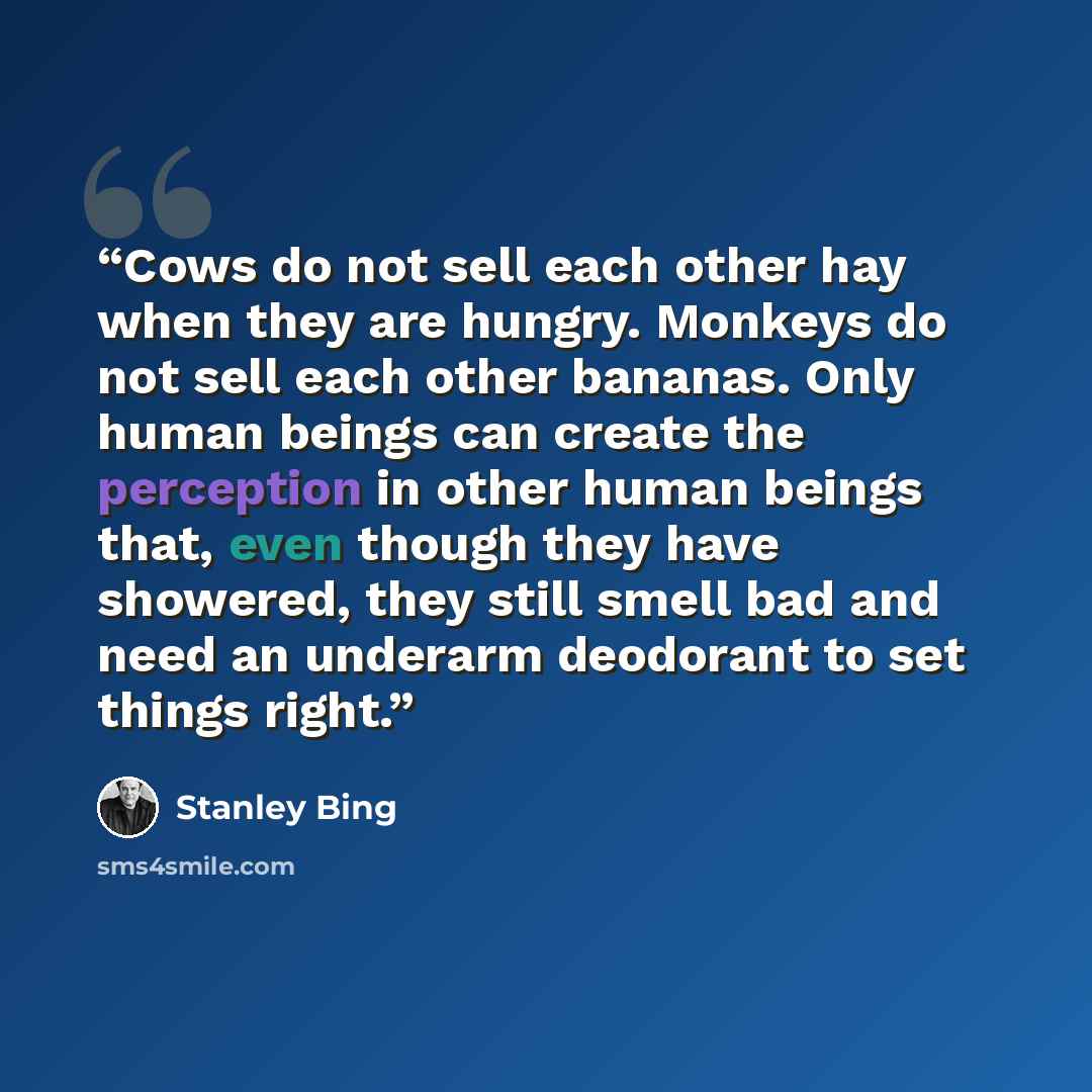 “Cows do not sell each other hay when they are hungry. Monkeys do not sell each other bananas. Only human beings can create the perception in other human beings that, even though they have showered, they still smell bad and need an underarm deodorant to set things right.” quote by Stanley Bing
