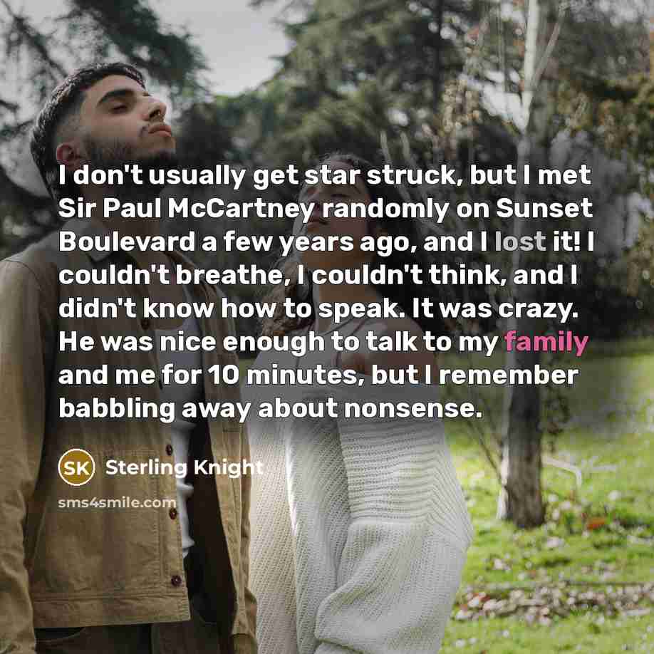 “I don't usually get star struck, but I met Sir Paul McCartney randomly on Sunset Boulevard a few years ago, and I lost it! I couldn't breathe, I couldn't think, and I didn't know how to speak. It was crazy. He was nice enough to talk to my family and me for 10 minutes, but I remember babbling away…” quote by Sterling Knight