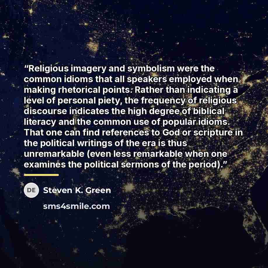 “Religious imagery and symbolism were the common idioms that all speakers employed when making rhetorical points. Rather than indicating a level of personal piety, the frequency of religious discourse indicates the high degree of biblical literacy and the common use of popular idioms. That one can…” quote by Steven K. Green