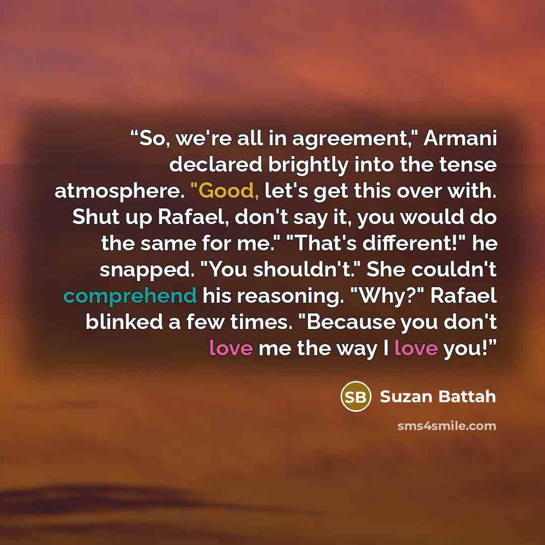 “So, we're all in agreement," Armani declared brightly into the tense atmosphere. "Good, let's get this over with. Shut up Rafael, don't say it, you would do the same for me." "That's different!" he snapped. "You shouldn't." She couldn't comprehend his reasoning. "Why?" Rafael blinked a few times…” quote by Suzan Battah