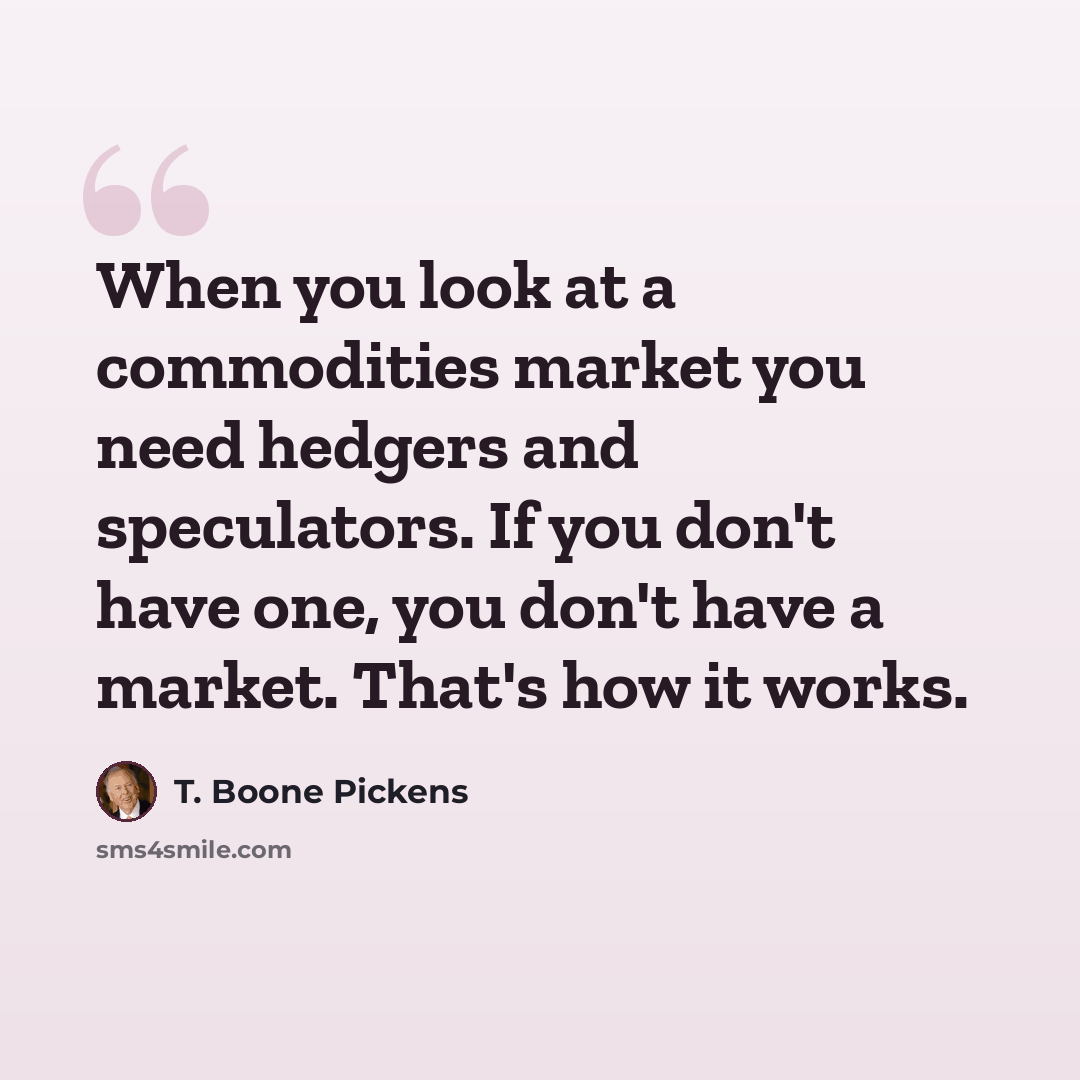 “When you look at a commodities market you need hedgers and speculators. If you don't have one, you don't have a market. That's how it works.” quote by T. Boone Pickens