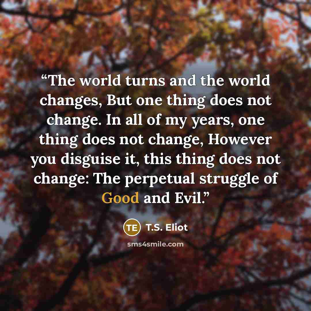 “The world turns and the world changes, But one thing does not change. In all of my years, one thing does not change, However you disguise it, this thing does not change: The perpetual struggle of Good and Evil.” quote by T.S. Eliot
