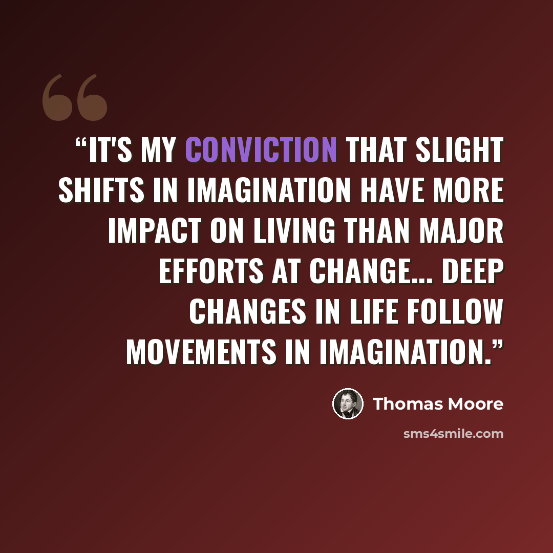 “It's my conviction that slight shifts in imagination have more impact on living than major efforts at change... deep changes in life follow movements in imagination.” quote by Thomas Moore