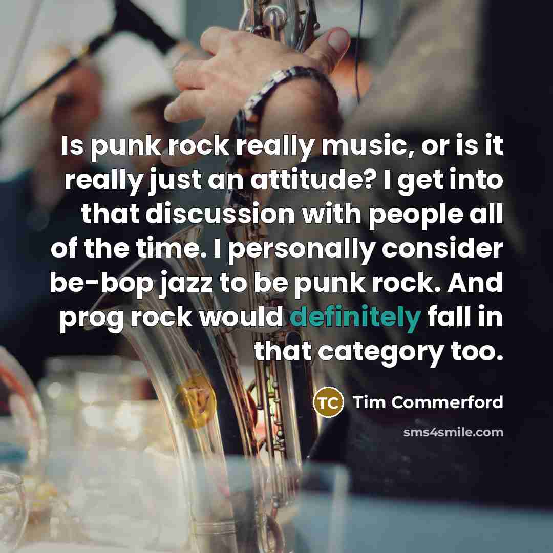 “Is punk rock really music, or is it really just an attitude? I get into that discussion with people all of the time. I personally consider be-bop jazz to be punk rock. And prog rock would definitely fall in that category too.” quote by Tim Commerford