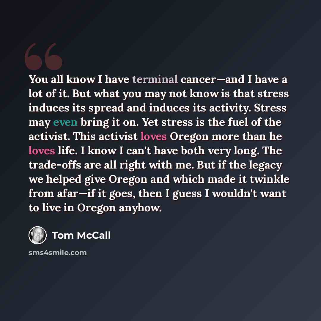 “You all know I have terminal cancer—and I have a lot of it. But what you may not know is that stress induces its spread and induces its activity. Stress may even bring it on. Yet stress is the fuel of the activist. This activist loves Oregon more than he loves life. I know I can't have both very…” quote by Tom McCall
