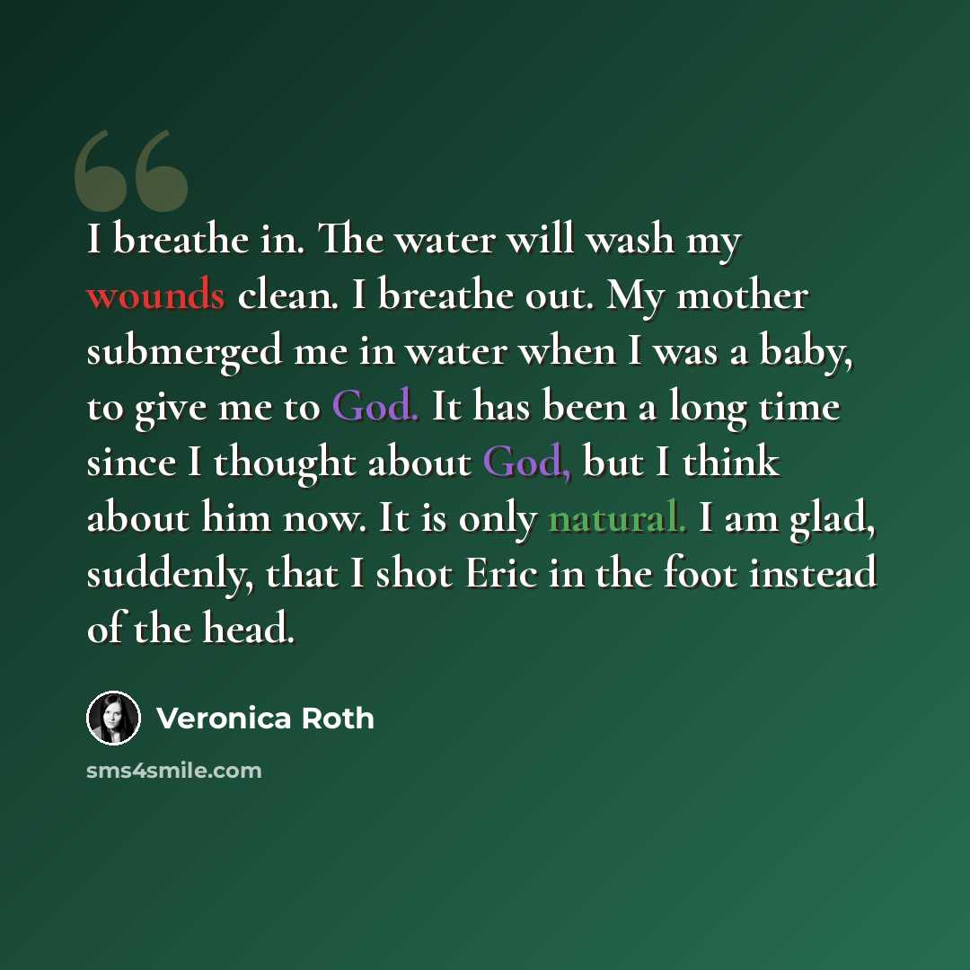 “I breathe in. The water will wash my wounds clean. I breathe out. My mother submerged me in water when I was a baby, to give me to God. It has been a long time since I thought about God, but I think about him now. It is only natural. I am glad, suddenly, that I shot Eric in the foot instead of the…” quote by Veronica Roth