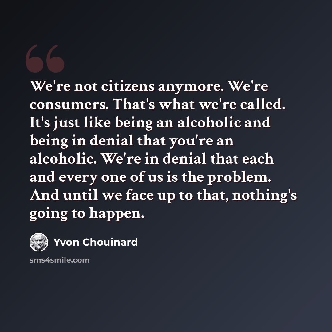 “We're not citizens anymore. We're consumers. That's what we're called. It's just like being an alcoholic and being in denial that you're an alcoholic. We're in denial that each and every one of us is the problem. And until we face up to that, nothing's going to happen.” quote by Yvon Chouinard