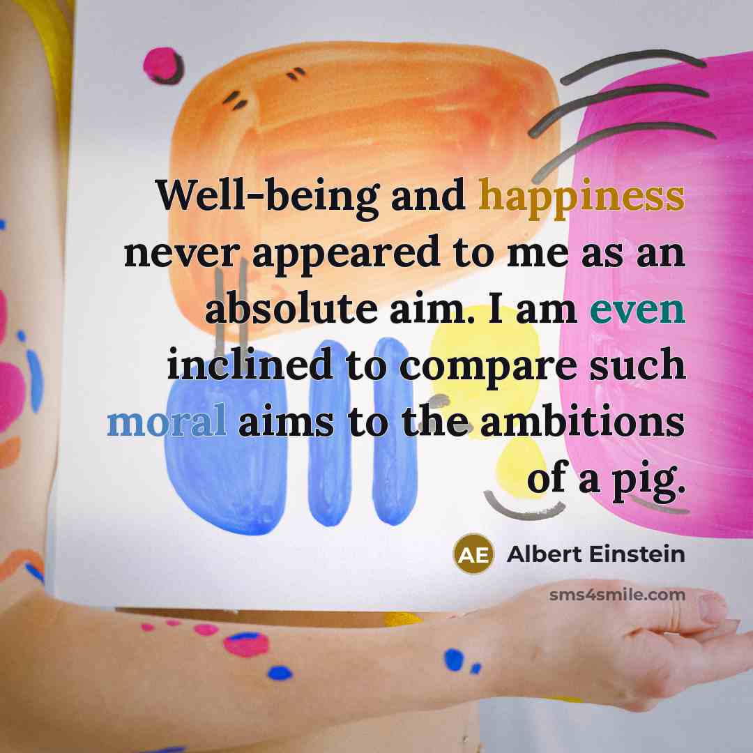 “Well-being and happiness never appeared to me as an absolute aim. I am even inclined to compare such moral aims to the ambitions of a pig.” quote by Albert Einstein