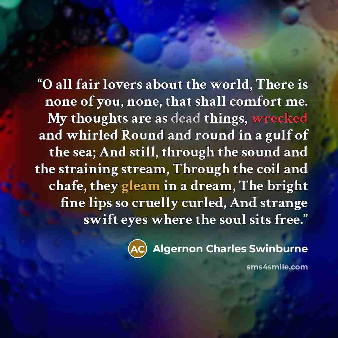 “O all fair lovers about the world, There is none of you, none, that shall comfort me. My thoughts are as dead things, wrecked and whirled Round and round in a gulf of the sea; And still, through the sound and the straining stream, Through the coil and chafe, they gleam in a dream, The bright fine…” quote by Algernon Charles Swinburne