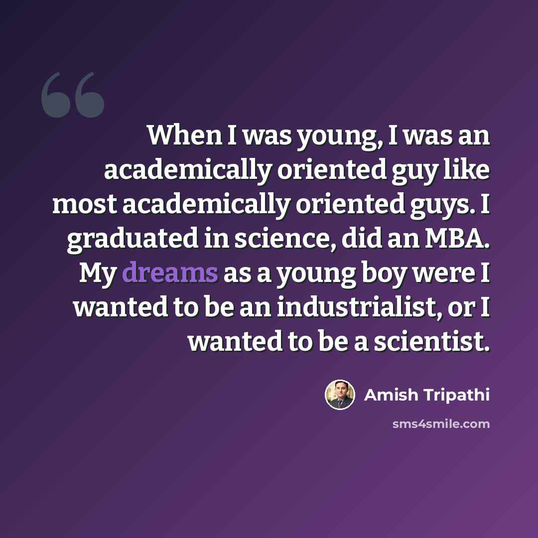 “When I was young, I was an academically oriented guy like most academically oriented guys. I graduated in science, did an MBA. My dreams as a young boy were I wanted to be an industrialist, or I wanted to be a scientist.” quote by Amish Tripathi