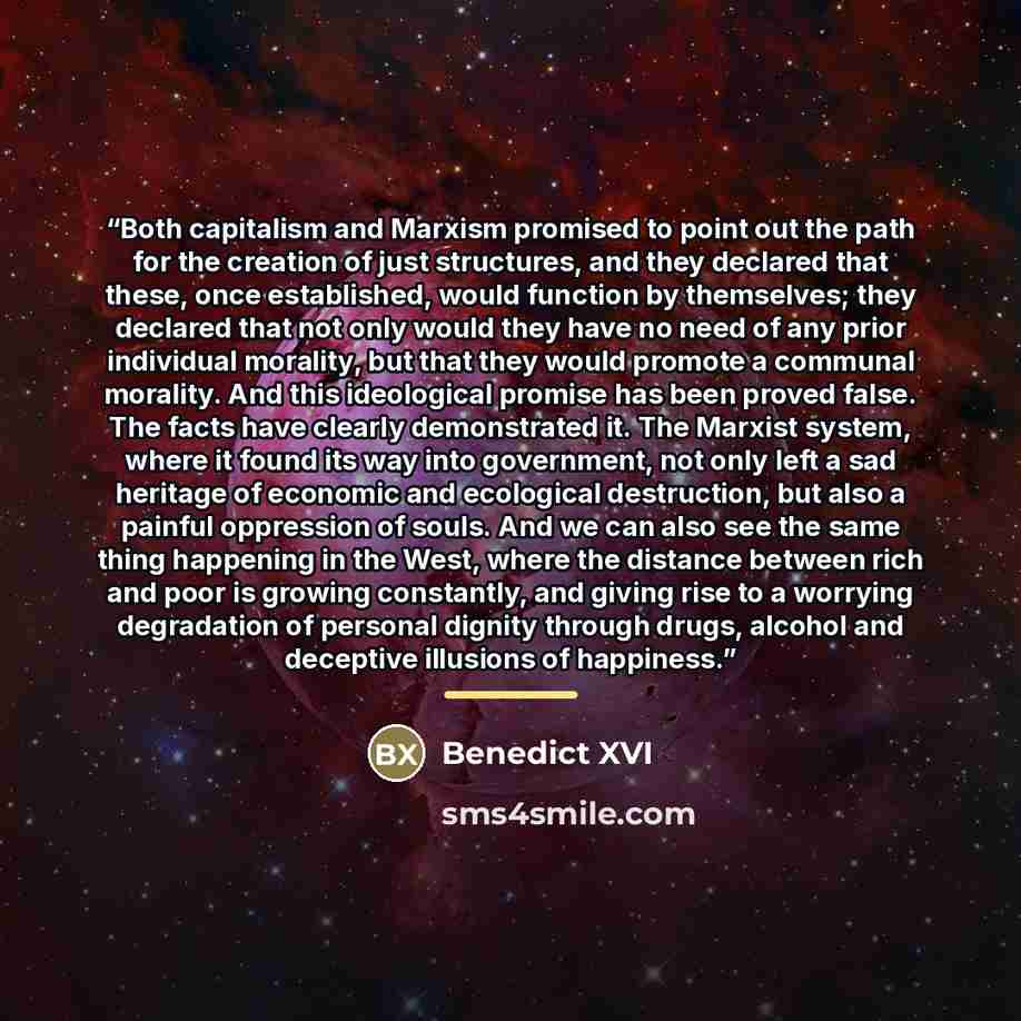 “Both capitalism and Marxism promised to point out the path for the creation of just structures, and they declared that these, once established, would function by themselves; they declared that not only would they have no need of any prior individual morality, but that they would promote a communal…” quote by Benedict XVI